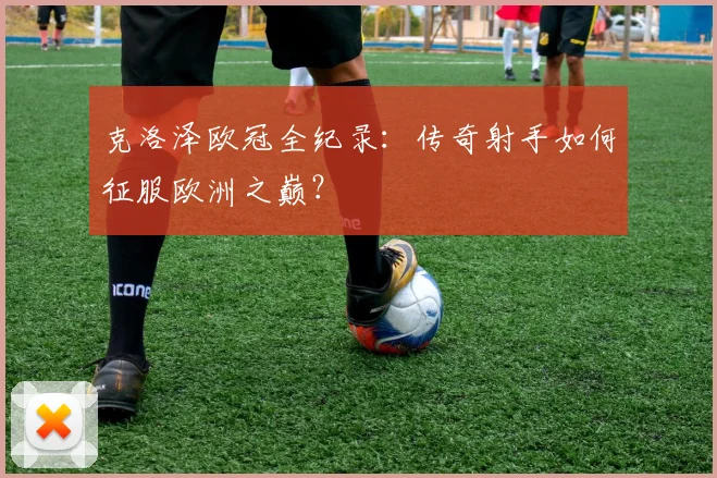 克洛泽欧冠全纪录：传奇射手如何征服欧洲之巅？