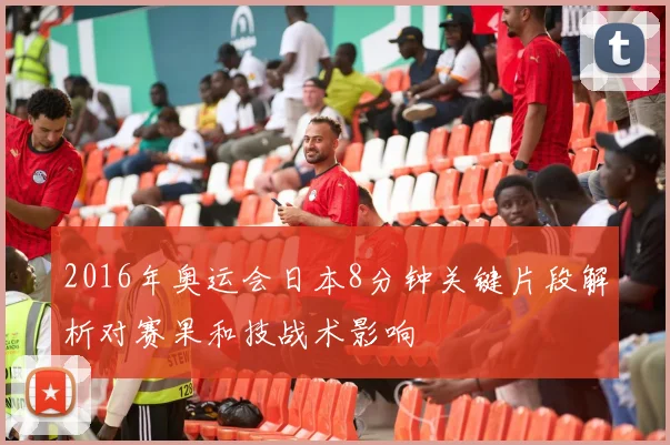 2016年奥运会日本8分钟关键片段解析对赛果和技战术影响