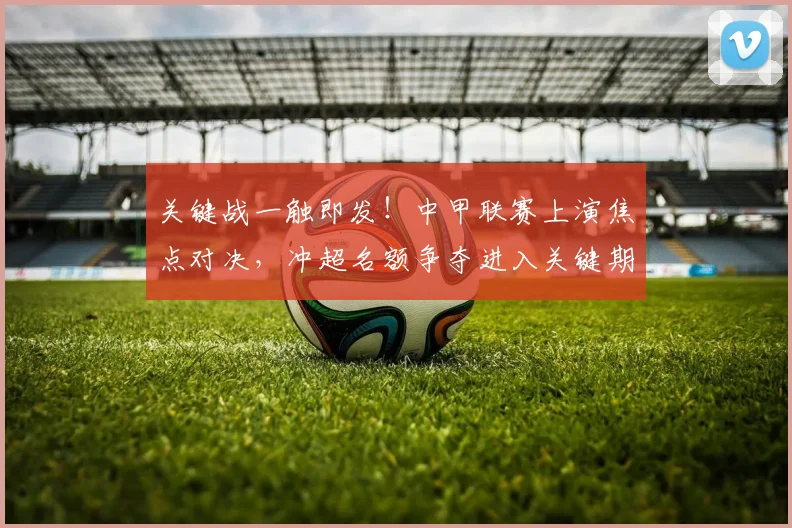 关键战一触即发！中甲联赛上演焦点对决，冲超名额争夺进入关键期
