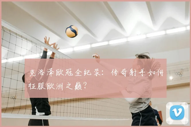 克洛泽欧冠全纪录：传奇射手如何征服欧洲之巅？