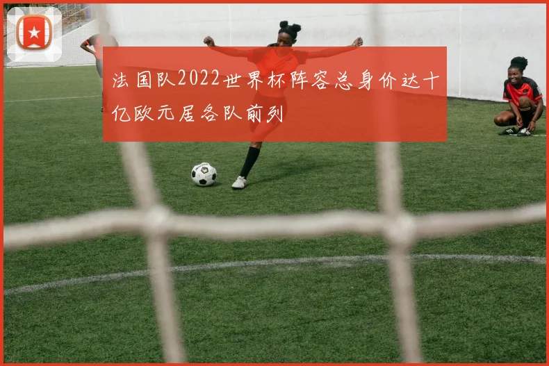 法国队2022世界杯阵容总身价达十亿欧元居各队前列